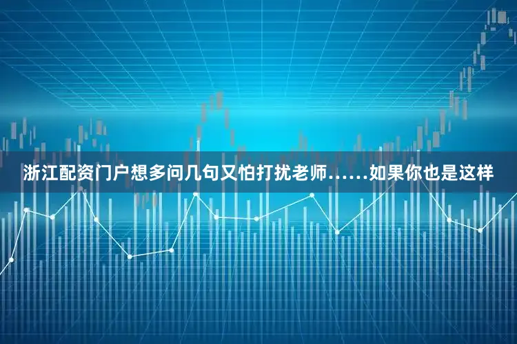 浙江配资门户想多问几句又怕打扰老师……如果你也是这样