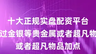 十大正规实盘配资平台还能通过金银等贵金属或者超凡物品加点