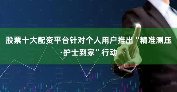 股票十大配资平台针对个人用户推出“精准测压·护士到家”行动